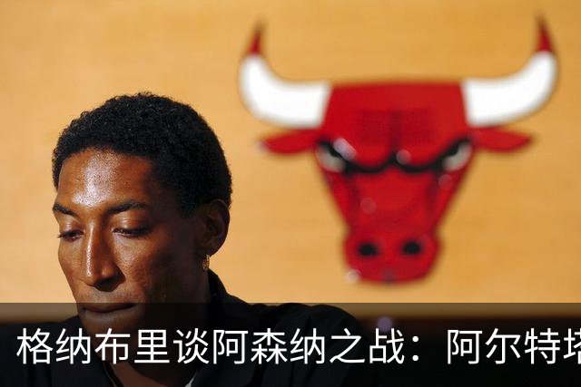 格纳布里谈阿森纳之战：阿尔特塔曾是我职业生涯的重要导师